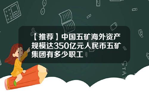 【推荐】中国五矿海外资产规模达350亿元人民币五矿集团有多少职工