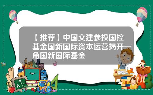 【推荐】中国交建参投国控基金国新国际资本运营揭开一角国新国际基金