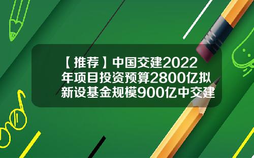 【推荐】中国交建2022年项目投资预算2800亿拟新设基金规模900亿中交建基金