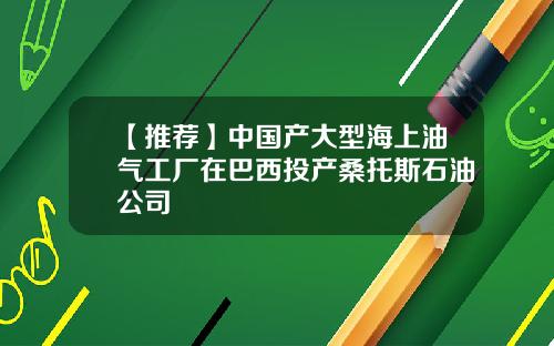 【推荐】中国产大型海上油气工厂在巴西投产桑托斯石油公司