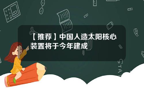 【推荐】中国人造太阳核心装置将于今年建成