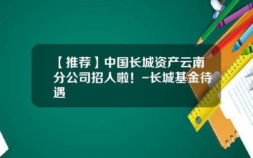 【推荐】中国长城资产云南分公司招人啦！-长城基金待遇