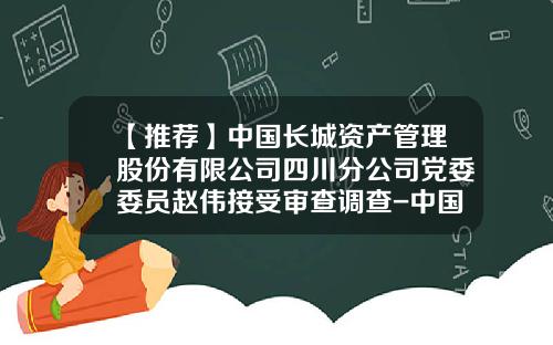 【推荐】中国长城资产管理股份有限公司四川分公司党委委员赵伟接受审查调查-中国长城资产管理公司安徽