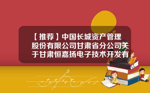 【推荐】中国长城资产管理股份有限公司甘肃省分公司关于甘肃恒嘉扬电子技术开发有限公司等三户债权资产处置公告-长城资产管理公司