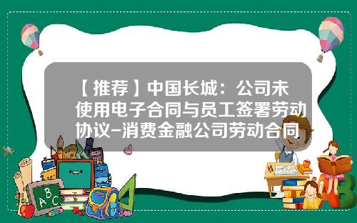 【推荐】中国长城：公司未使用电子合同与员工签署劳动协议-消费金融公司劳动合同