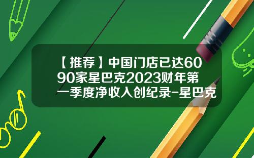 【推荐】中国门店已达6090家星巴克2023财年第一季度净收入创纪录-星巴克在中国有多少家
