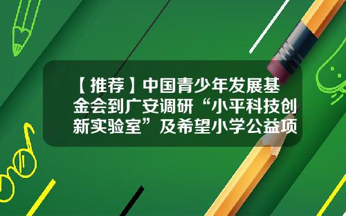 【推荐】中国青少年发展基金会到广安调研“小平科技创新实验室”及希望小学公益项目工作-中科创基金会