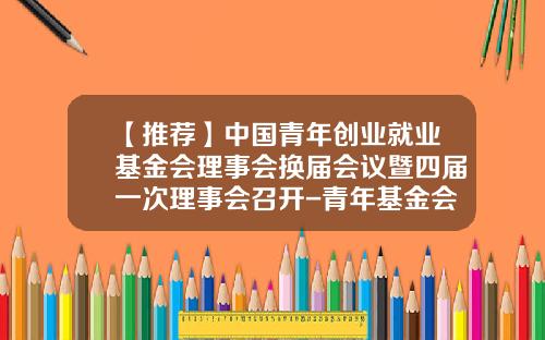 【推荐】中国青年创业就业基金会理事会换届会议暨四届一次理事会召开-青年基金会评时间