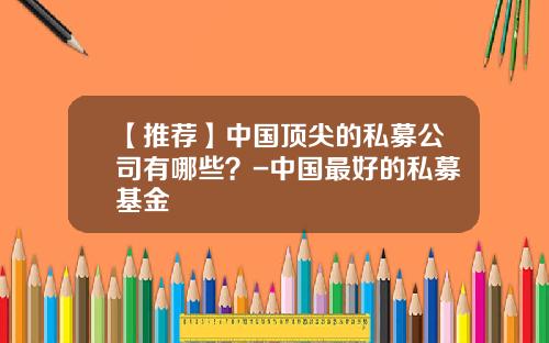 【推荐】中国顶尖的私募公司有哪些？-中国最好的私募基金