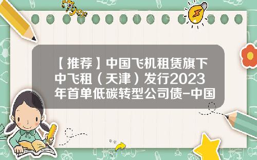 【推荐】中国飞机租赁旗下中飞租（天津）发行2023年首单低碳转型公司债-中国国有飞机租赁公司