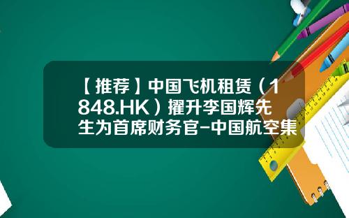 【推荐】中国飞机租赁（1848.HK）擢升李国辉先生为首席财务官-中国航空集团公司香港租