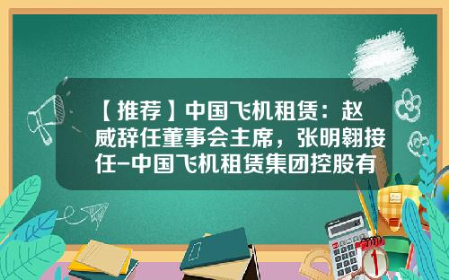 【推荐】中国飞机租赁：赵威辞任董事会主席，张明翱接任-中国飞机租赁集团控股有限公司