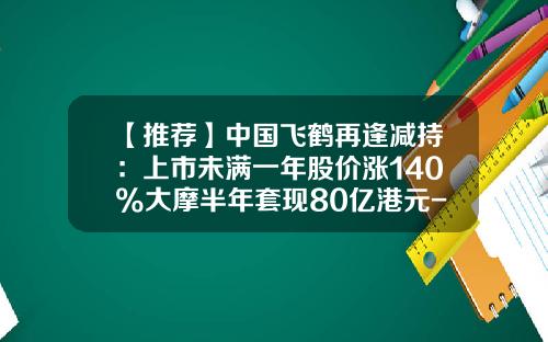 【推荐】中国飞鹤再逢减持：上市未满一年股价涨140%大摩半年套现80亿港元-飞鹤旗下多少企业