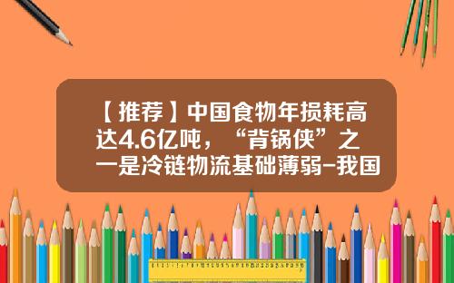 【推荐】中国食物年损耗高达4.6亿吨，“背锅侠”之一是冷链物流基础薄弱-我国每年浪费多少粮食