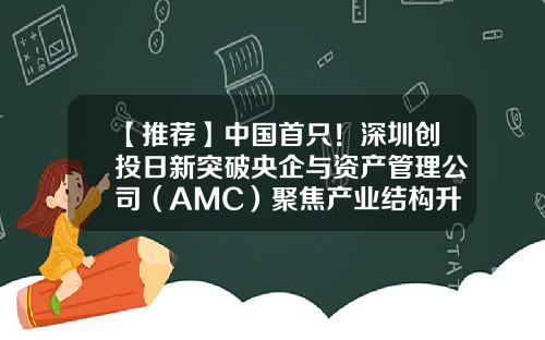 【推荐】中国首只！深圳创投日新突破央企与资产管理公司（AMC）聚焦产业结构升级S基金落户前海-前海母基金