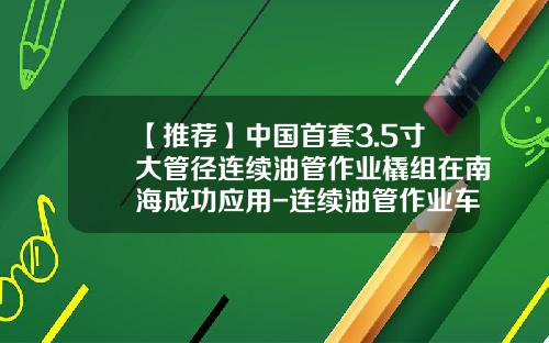 【推荐】中国首套3.5寸大管径连续油管作业橇组在南海成功应用-连续油管作业车多少钱