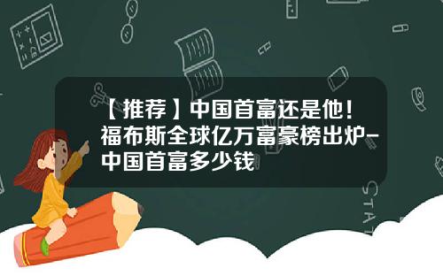 【推荐】中国首富还是他！福布斯全球亿万富豪榜出炉-中国首富多少钱