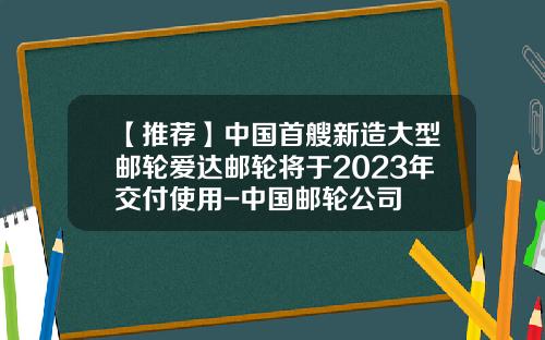 【推荐】中国首艘新造大型邮轮爱达邮轮将于2023年交付使用-中国邮轮公司