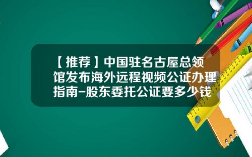 【推荐】中国驻名古屋总领馆发布海外远程视频公证办理指南-股东委托公证要多少钱
