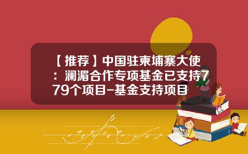 【推荐】中国驻柬埔寨大使：澜湄合作专项基金已支持779个项目-基金支持项目