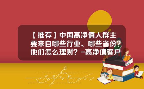 【推荐】中国高净值人群主要来自哪些行业、哪些省份？他们怎么理财？-高净值客户多少
