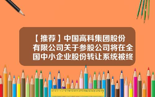 【推荐】中国高科集团股份有限公司关于参股公司将在全国中小企业股份转让系统被终止挂牌的公告-全国中小企业股份转让系统有限责任公司