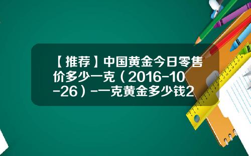 【推荐】中国黄金今日零售价多少一克（2016-10-26）-一克黄金多少钱2016