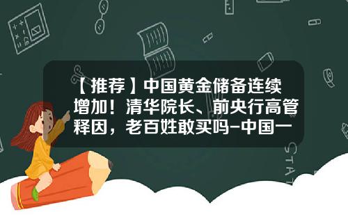 【推荐】中国黄金储备连续增加！清华院长、前央行高管释因，老百姓敢买吗-中国一共有多少黄金