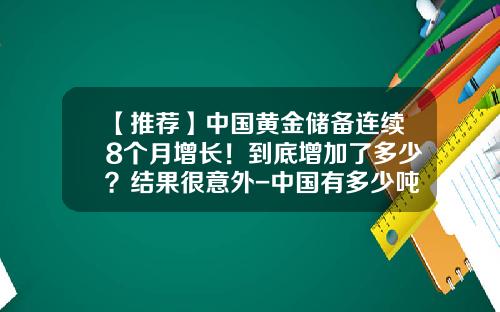 【推荐】中国黄金储备连续8个月增长！到底增加了多少？结果很意外-中国有多少吨储备黄金