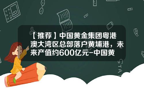 【推荐】中国黄金集团粤港澳大湾区总部落户黄埔港，未来产值约600亿元-中国黄金集团研究总院有限公司