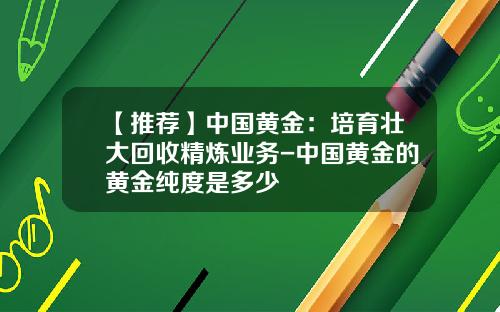 【推荐】中国黄金：培育壮大回收精炼业务-中国黄金的黄金纯度是多少