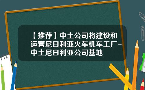 【推荐】中土公司将建设和运营尼日利亚火车机车工厂-中土尼日利亚公司基地