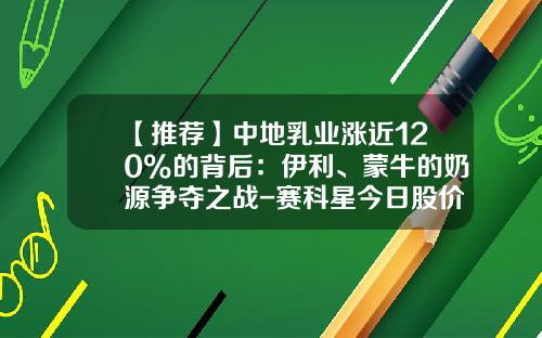 【推荐】中地乳业涨近120%的背后：伊利、蒙牛的奶源争夺之战-赛科星今日股价是多少