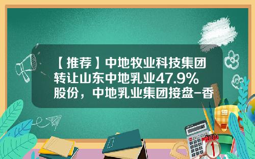 【推荐】中地牧业科技集团转让山东中地乳业47.9%股份，中地乳业集团接盘-香港中地投资有限公司