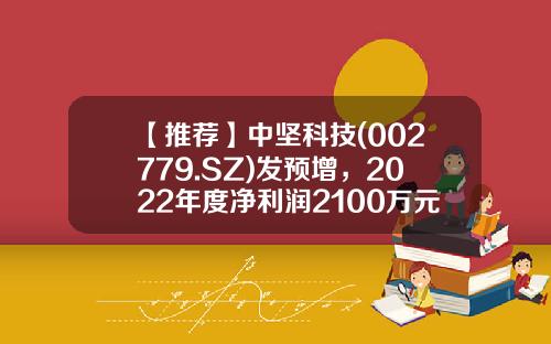 【推荐】中坚科技(002779.SZ)发预增，2022年度净利润2100万元-2700万元，同比增长68.00%-116.01%-中坚科技股票论坛最新资讯