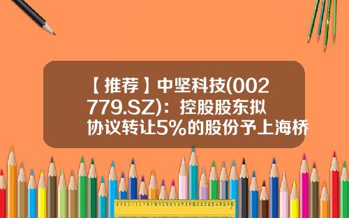 【推荐】中坚科技(002779.SZ)：控股股东拟协议转让5%的股份予上海桥瀛企业-中坚科技发行价是多少
