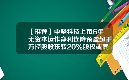 【推荐】中坚科技上市6年无资本运作净利连降预盈超千万控股股东转20%股权或套现4亿-中坚科技股票论坛最新资讯