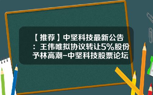 【推荐】中坚科技最新公告：王伟唯拟协议转让5%股份予林高潮-中坚科技股票论坛最新资讯