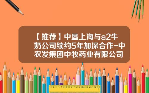 【推荐】中垦上海与a2牛奶公司续约5年加深合作-中农发集团中牧药业有限公司