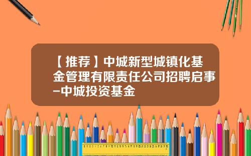 【推荐】中城新型城镇化基金管理有限责任公司招聘启事-中城投资基金