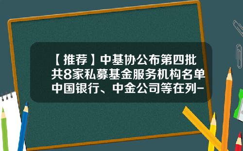 【推荐】中基协公布第四批共8家私募基金服务机构名单中国银行、中金公司等在列-私募基金服务机构