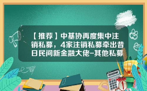【推荐】中基协再度集中注销私募，4家注销私募牵出昔日民间新金融大佬-其他私募投资基金