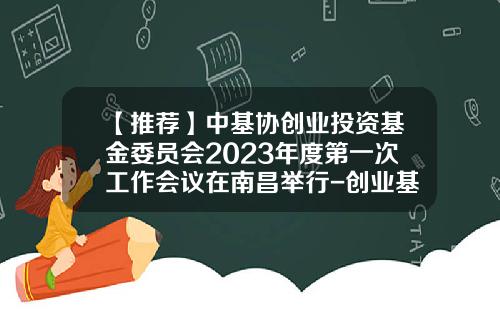 【推荐】中基协创业投资基金委员会2023年度第一次工作会议在南昌举行-创业基金协会