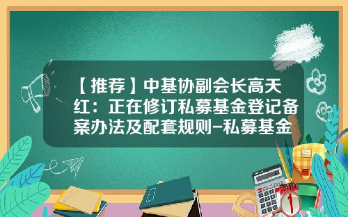 【推荐】中基协副会长高天红：正在修订私募基金登记备案办法及配套规则-私募基金登记备案