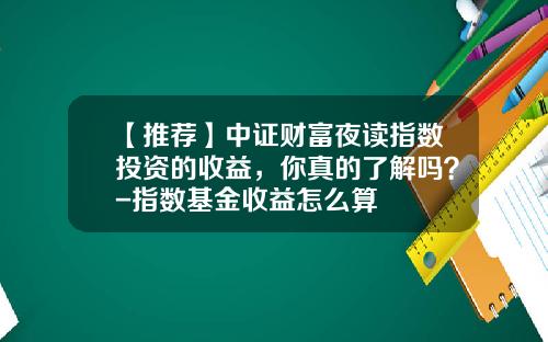 【推荐】中证财富夜读指数投资的收益，你真的了解吗？-指数基金收益怎么算