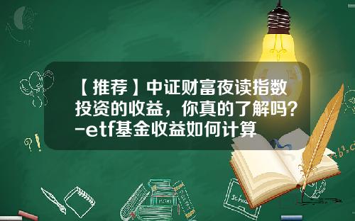 【推荐】中证财富夜读指数投资的收益，你真的了解吗？-etf基金收益如何计算