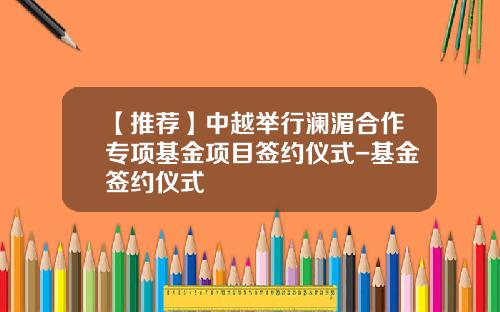 【推荐】中越举行澜湄合作专项基金项目签约仪式-基金签约仪式