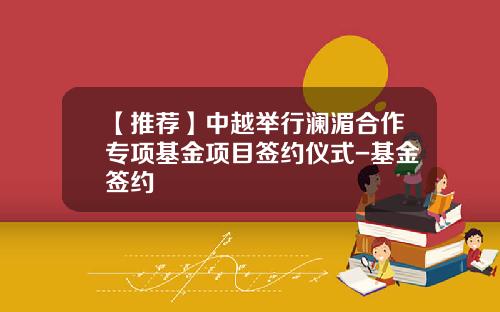 【推荐】中越举行澜湄合作专项基金项目签约仪式-基金签约