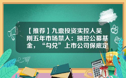 【推荐】九鼎投资实控人吴刚五年市场禁入：操控公募基金，“勾兑”上市公司保底定增牟利-九鼎公募基金