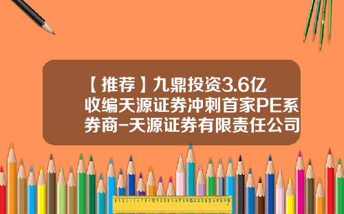 【推荐】九鼎投资3.6亿收编天源证券冲刺首家PE系券商-天源证券有限责任公司